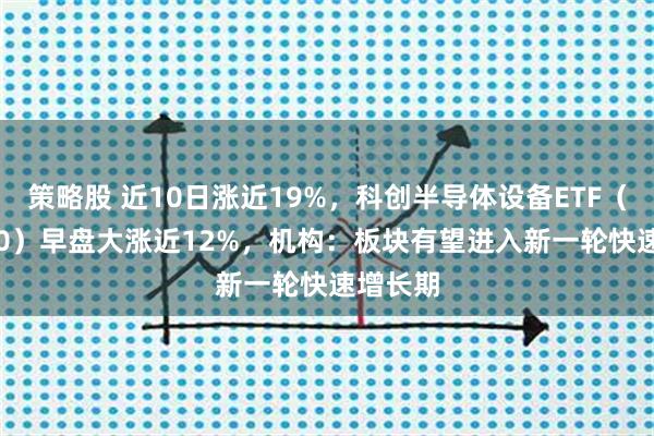 策略股 近10日涨近19%，科创半导体设备ETF（588710）早盘大涨近12%，机构：板块有望进入新一轮快速增长期