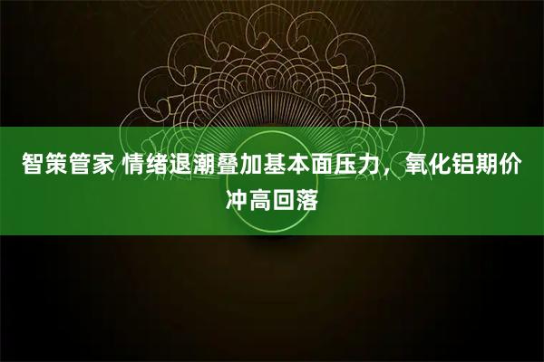 智策管家 情绪退潮叠加基本面压力,氧化铝期价冲高回落