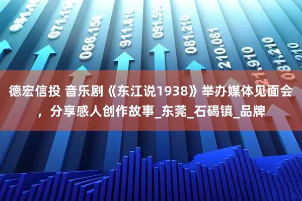 德宏信投 音乐剧《东江说1938》举办媒体见面会，分享感人创作故事_东莞_石碣镇_品牌