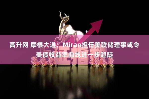 高升网 摩根大通：Miran担任美联储理事或令美债收益率曲线进一步趋陡