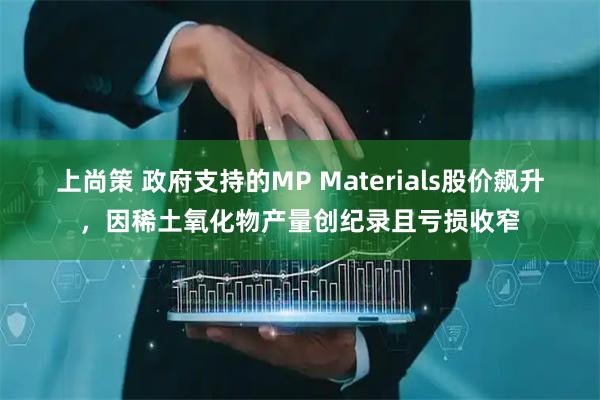 上尚策 政府支持的MP Materials股价飙升，因稀土氧化物产量创纪录且亏损收窄