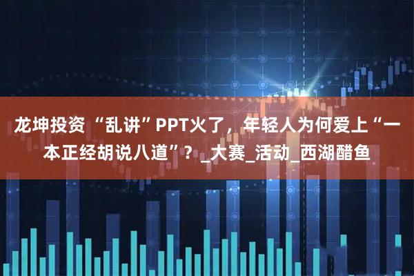 龙坤投资 “乱讲”PPT火了,年轻人为何爱上“一本正经胡说八道”?_大赛_活动_西湖醋鱼