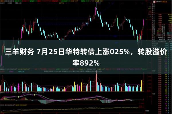 三羊财务 7月25日华特转债上涨025%，转股溢价率892%