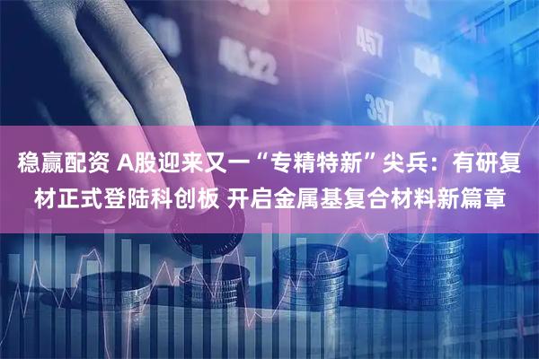 稳赢配资 A股迎来又一“专精特新”尖兵：有研复材正式登陆科创板 开启金属基复合材料新篇章