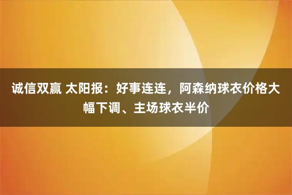 诚信双赢 太阳报：好事连连，阿森纳球衣价格大幅下调、主场球衣半价