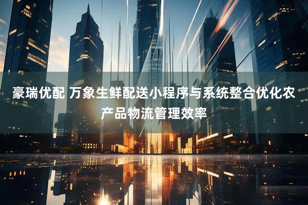 豪瑞优配 万象生鲜配送小程序与系统整合优化农产品物流管理效率