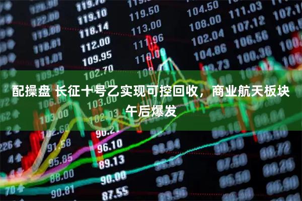 配操盘 长征十号乙实现可控回收,商业航天板块午后爆发