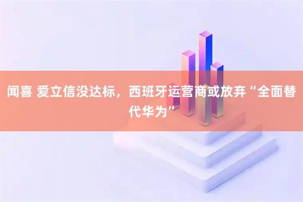 闻喜 爱立信没达标，西班牙运营商或放弃“全面替代华为”