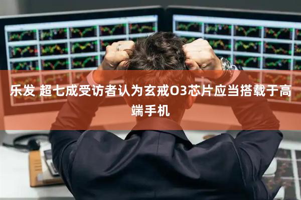 乐发 超七成受访者认为玄戒O3芯片应当搭载于高端手机