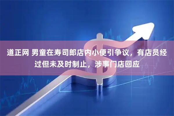 道正网 男童在寿司郎店内小便引争议，有店员经过但未及时制止，涉事门店回应