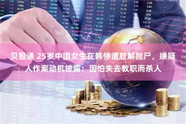 贝股通 25岁中国女生在韩惨遭肢解抛尸，嫌疑人作案动机披露：因怕失去教职而杀人